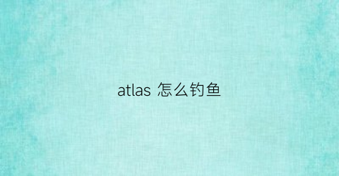 atlas怎么钓鱼(atlas在哪)